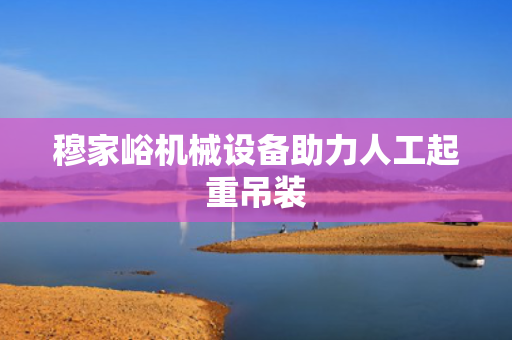 穆家峪机械设备助力人工起重吊装