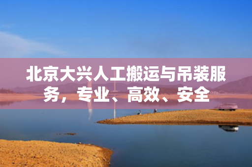 北京大兴人工搬运与吊装服务，专业、高效、安全