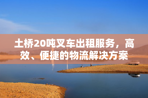 土桥20吨叉车出租服务，高效、便捷的物流解决方案