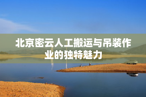 北京密云人工搬运与吊装作业的独特魅力