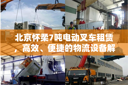 北京怀柔7吨电动叉车租赁，高效、便捷的物流设备解决方案
