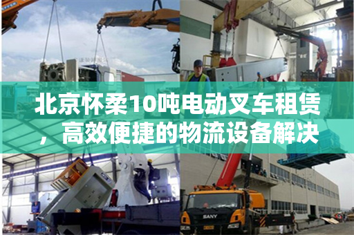 北京怀柔10吨电动叉车租赁，高效便捷的物流设备解决方案