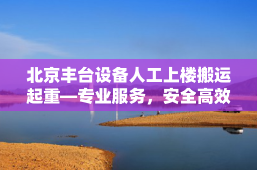 北京丰台设备人工上楼搬运起重—专业服务，安全高效