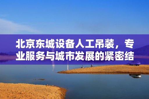 北京东城设备人工吊装，专业服务与城市发展的紧密结合