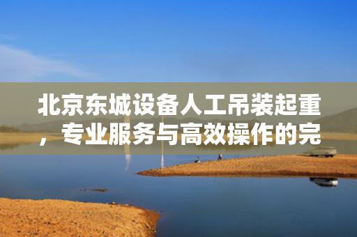北京东城设备人工吊装起重，专业服务与高效操作的完美结合
