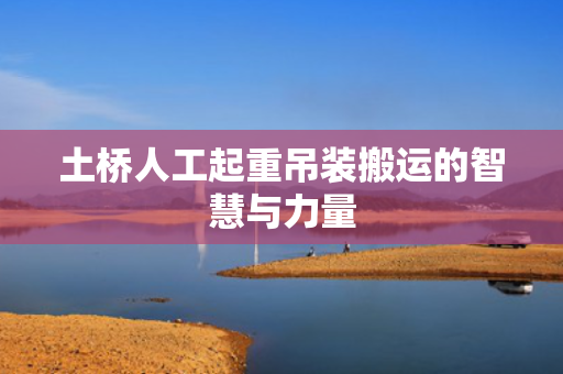土桥人工起重吊装搬运的智慧与力量