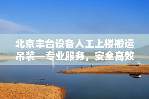 北京丰台设备人工上楼搬运吊装—专业服务，安全高效