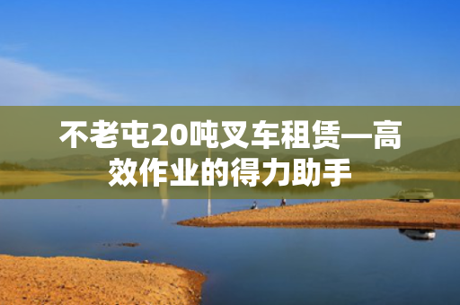不老屯20吨叉车租赁—高效作业的得力助手