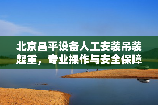 北京昌平设备人工安装吊装起重，专业操作与安全保障