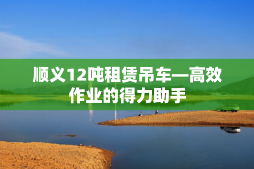 顺义12吨租赁吊车—高效作业的得力助手