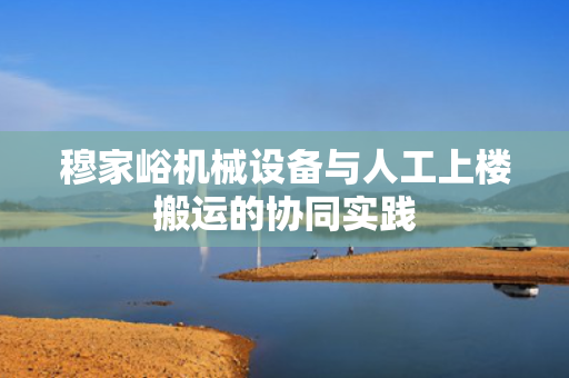 穆家峪机械设备与人工上楼搬运的协同实践