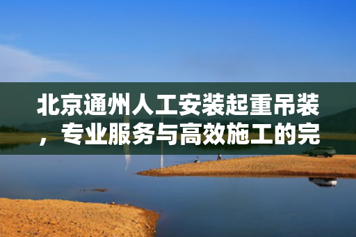 北京通州人工安装起重吊装，专业服务与高效施工的完美结合