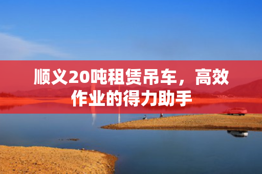 顺义20吨租赁吊车，高效作业的得力助手