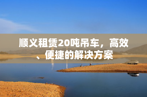顺义租赁20吨吊车，高效、便捷的解决方案