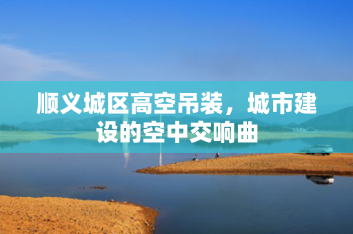 顺义城区高空吊装，城市建设的空中交响曲