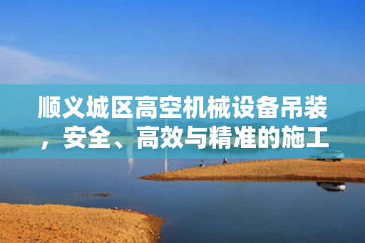 顺义城区高空机械设备吊装，安全、高效与精准的施工实践