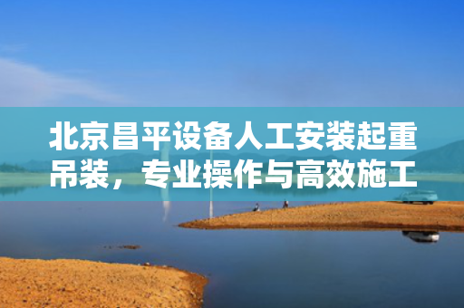 北京昌平设备人工安装起重吊装，专业操作与高效施工的完美结合
