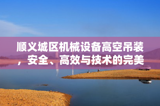顺义城区机械设备高空吊装，安全、高效与技术的完美结合