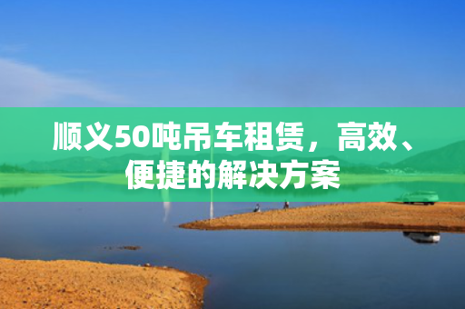 顺义50吨吊车租赁，高效、便捷的解决方案