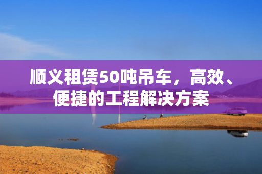 顺义租赁50吨吊车,高效、便捷的工程解决方案 顺义租赁50吨吊车,高效、便捷的工程解决方案