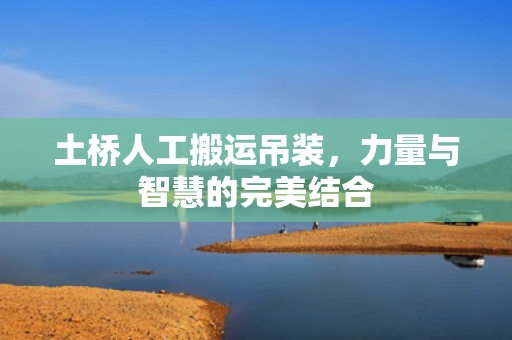 土桥人工搬运吊装，力量与智慧的完美结合