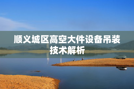 顺义城区高空大件设备吊装技术解析