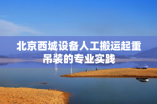 北京西城设备人工搬运起重吊装的专业实践