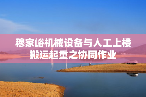 穆家峪机械设备与人工上楼搬运起重之协同作业