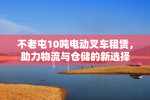 不老屯10吨电动叉车租赁，助力物流与仓储的新选择