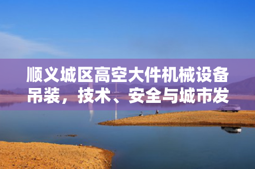 顺义城区高空大件机械设备吊装，技术、安全与城市发展的完美融合