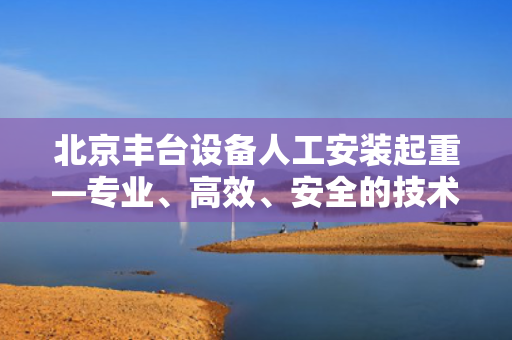 北京丰台设备人工安装起重—专业、高效、安全的技术实践