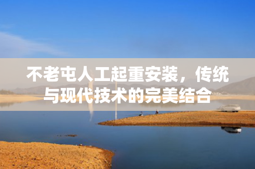 不老屯人工起重安装，传统与现代技术的完美结合