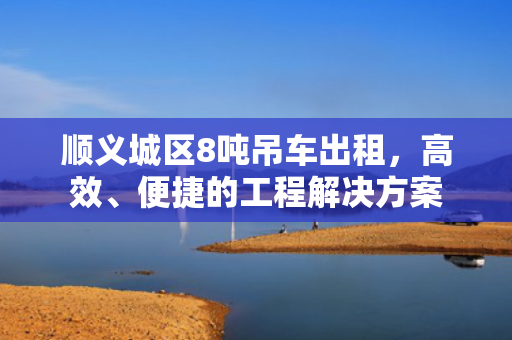 顺义城区8吨吊车出租,高效、便捷的工程解决方案 顺义城区8吨吊车出租,高效、便捷的工程解决方案