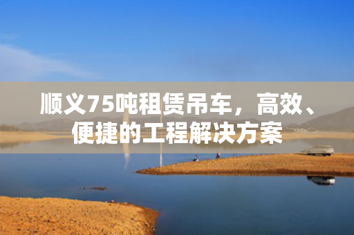 顺义75吨租赁吊车，高效、便捷的工程解决方案