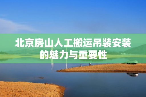 北京房山人工搬运吊装安装的魅力与重要性