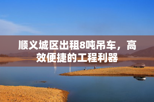 顺义城区出租8吨吊车，高效便捷的工程利器
