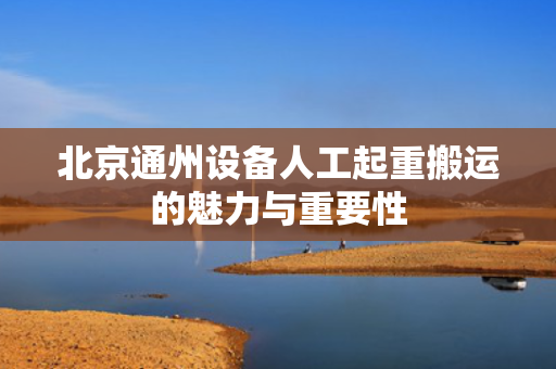 北京通州设备人工起重搬运的魅力与重要性