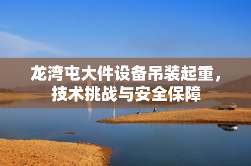 龙湾屯大件设备吊装起重，技术挑战与安全保障