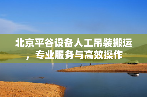 北京平谷设备人工吊装搬运，专业服务与高效操作