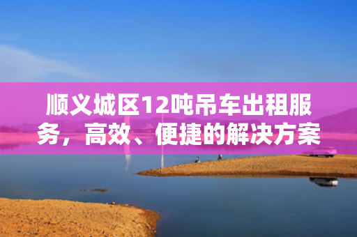 顺义城区12吨吊车出租服务，高效、便捷的解决方案