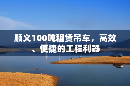 顺义100吨租赁吊车，高效、便捷的工程利器