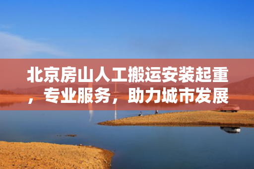 北京房山人工搬运安装起重，专业服务，助力城市发展