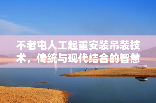 不老屯人工起重安装吊装技术，传统与现代结合的智慧
