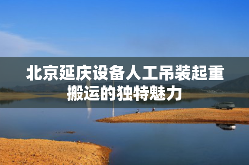 北京延庆设备人工吊装起重搬运的独特魅力