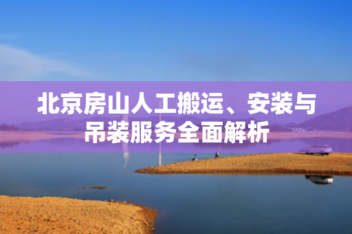 北京房山人工搬运、安装与吊装服务全面解析
