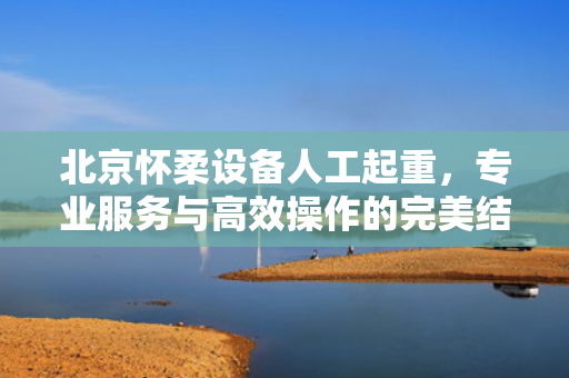北京怀柔设备人工起重，专业服务与高效操作的完美结合