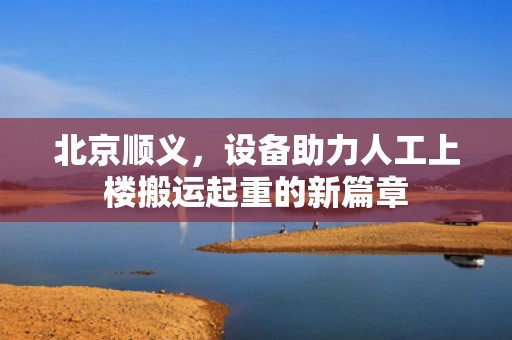 北京顺义，设备助力人工上楼搬运起重的新篇章