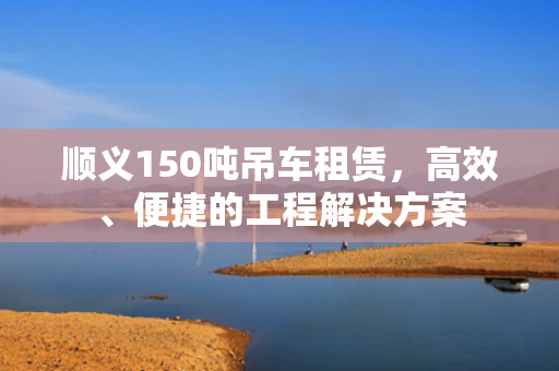 顺义150吨吊车租赁，高效、便捷的工程解决方案