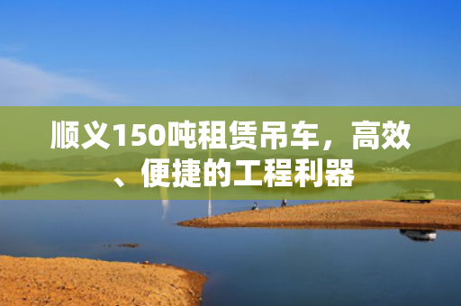顺义150吨租赁吊车，高效、便捷的工程利器