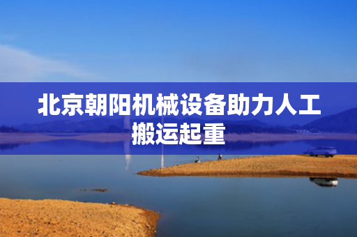 北京朝阳机械设备助力人工搬运起重